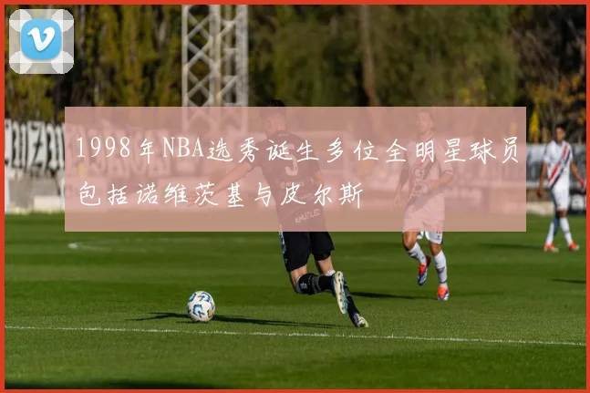 1998年NBA选秀诞生多位全明星球员包括诺维茨基与皮尔斯