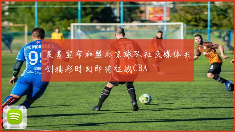麦基宣布加盟北京球队社交媒体共创精彩时刻即将征战CBA