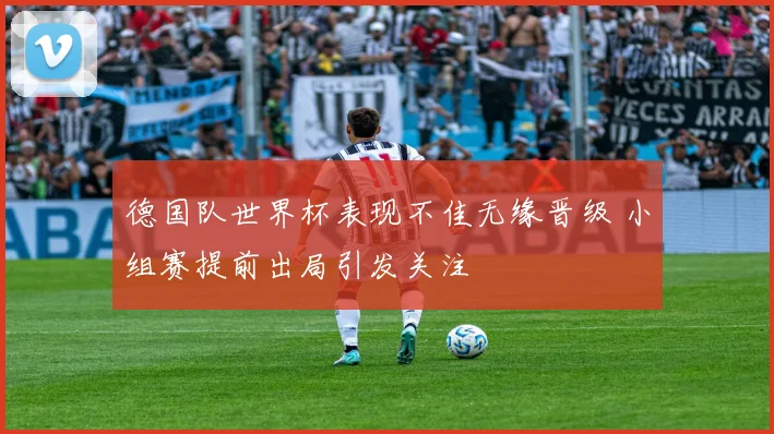 德国队世界杯表现不佳无缘晋级 小组赛提前出局引发关注
