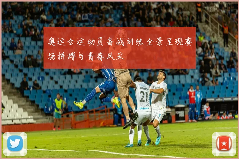 奥运会运动员备战训练全景呈现赛场拼搏与青春风采