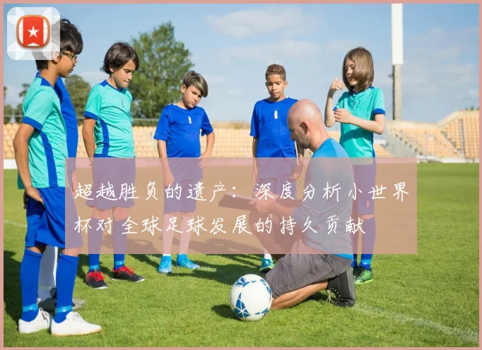 超越胜负的遗产：深度分析小世界杯对全球足球发展的持久贡献